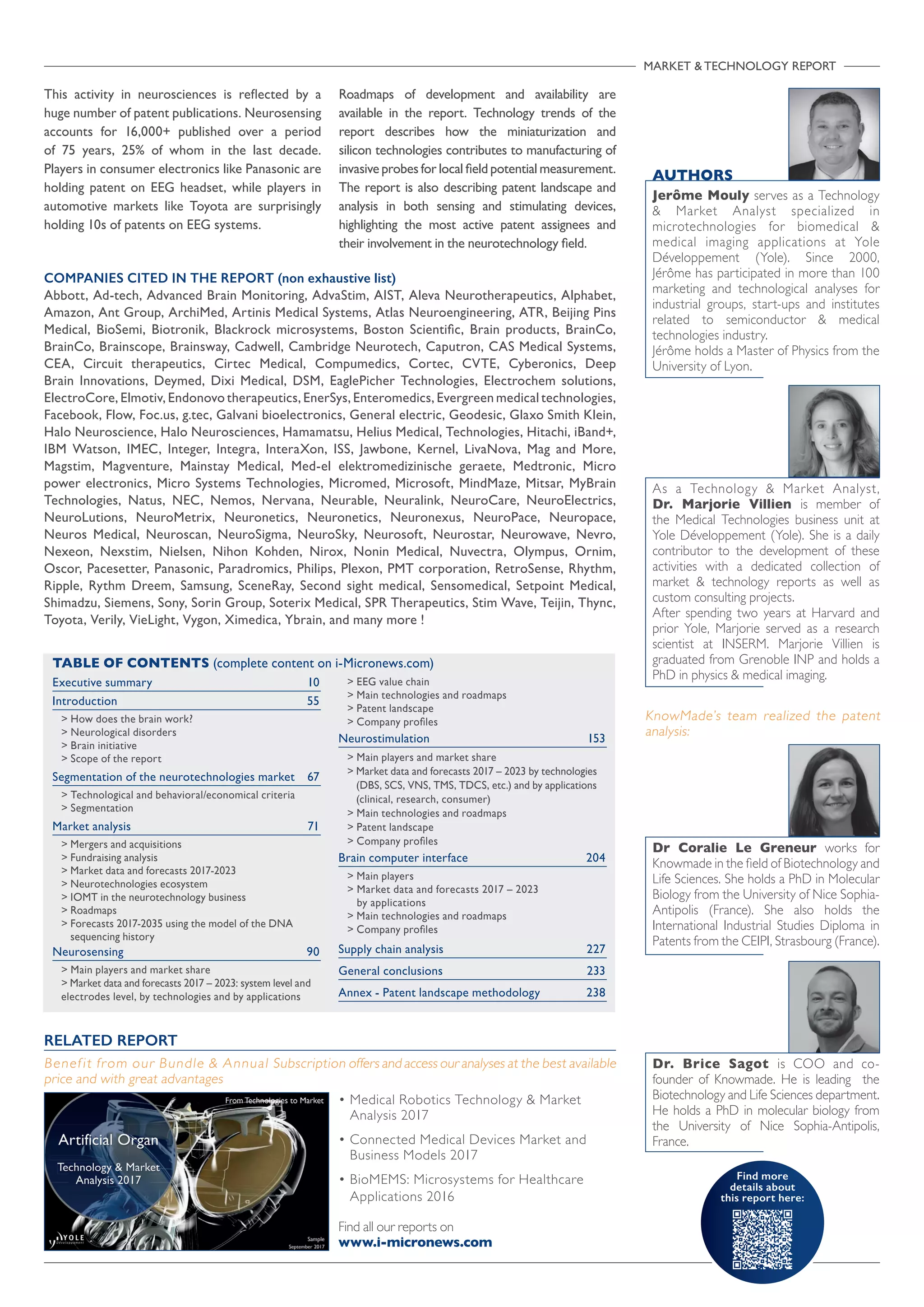 Find more
details about
this report here:
MARKET  TECHNOLOGY REPORT
COMPANIES CITED IN THE REPORT (non exhaustive list)
Abbott, Ad-tech, Advanced Brain Monitoring, AdvaStim, AIST, Aleva Neurotherapeutics, Alphabet,
Amazon, Ant Group, ArchiMed, Artinis Medical Systems, Atlas Neuroengineering, ATR, Beijing Pins
Medical, BioSemi, Biotronik, Blackrock microsystems, Boston Scientific, Brain products, BrainCo,
BrainCo, Brainscope, Brainsway, Cadwell, Cambridge Neurotech, Caputron, CAS Medical Systems,
CEA, Circuit therapeutics, Cirtec Medical, Compumedics, Cortec, CVTE, Cyberonics, Deep
Brain Innovations, Deymed, Dixi Medical, DSM, EaglePicher Technologies, Electrochem solutions,
ElectroCore, Elmotiv, Endonovo therapeutics, EnerSys, Enteromedics, Evergreen medical technologies,
Facebook, Flow, Foc.us, g.tec, Galvani bioelectronics, General electric, Geodesic, Glaxo Smith Klein,
Halo Neuroscience, Halo Neurosciences, Hamamatsu, Helius Medical, Technologies, Hitachi, iBand+,
IBM Watson, IMEC, Integer, Integra, InteraXon, ISS, Jawbone, Kernel, LivaNova, Mag and More,
Magstim, Magventure, Mainstay Medical, Med-el elektromedizinische geraete, Medtronic, Micro
power electronics, Micro Systems Technologies, Micromed, Microsoft, MindMaze, Mitsar, MyBrain
Technologies, Natus, NEC, Nemos, Nervana, Neurable, Neuralink, NeuroCare, NeuroElectrics,
NeuroLutions, NeuroMetrix, Neuronetics, Neuronetics, Neuronexus, NeuroPace, Neuropace,
Neuros Medical, Neuroscan, NeuroSigma, NeuroSky, Neurosoft, Neurostar, Neurowave, Nevro,
Nexeon, Nexstim, Nielsen, Nihon Kohden, Nirox, Nonin Medical, Nuvectra, Olympus, Ornim,
Oscor, Pacesetter, Panasonic, Paradromics, Philips, Plexon, PMT corporation, RetroSense, Rhythm,
Ripple, Rythm Dreem, Samsung, SceneRay, Second sight medical, Sensomedical, Setpoint Medical,
Shimadzu, Siemens, Sony, Sorin Group, Soterix Medical, SPR Therapeutics, Stim Wave, Teijin, Thync,
Toyota, Verily, VieLight, Vygon, Ximedica, Ybrain, and many more !
AUTHORS
Jerôme Mouly serves as a Technology
 Market Analyst specialized in
microtechnologies for biomedical 
medical imaging applications at Yole
Développement (Yole). Since 2000,
Jérôme has participated in more than 100
marketing and technological analyses for
industrial groups, start-ups and institutes
related to semiconductor  medical
technologies industry.
Jérôme holds a Master of Physics from the
University of Lyon.

Executive summary 	 10
Introduction	55
 How does the brain work?
 Neurological disorders
 Brain initiative
 Scope of the report
Segmentation of the neurotechnologies market	 67
 Technological and behavioral/economical criteria
 Segmentation
Market analysis	 71
 Mergers and acquisitions
 Fundraising analysis
 Market data and forecasts 2017-2023
 Neurotechnologies ecosystem
 IOMT in the neurotechnology business
 Roadmaps
 Forecasts 2017-2035 using the model of the DNA
sequencing history
Neurosensing	90
 Main players and market share
 Market data and forecasts 2017 – 2023: system level and
electrodes level, by technologies and by applications
 EEG value chain
 Main technologies and roadmaps
 Patent landscape
 Company profiles
Neurostimulation	153
 Main players and market share
 Market data and forecasts 2017 – 2023 by technologies
(DBS, SCS, VNS, TMS, TDCS, etc.) and by applications
(clinical, research, consumer)
 Main technologies and roadmaps
 Patent landscape
 Company profiles
Brain computer interface	 204
 Main players
 Market data and forecasts 2017 – 2023
by applications
 Main technologies and roadmaps
 Company profiles	
Supply chain analysis	 227
General conclusions	 233
Annex - Patent landscape methodology 	 238
TABLE OF CONTENTS (complete content on i-Micronews.com)
As a Technology  Market Analyst,
Dr. Marjorie Villien is member of
the Medical Technologies business unit at
Yole Développement (Yole). She is a daily
contributor to the development of these
activities with a dedicated collection of
market  technology reports as well as
custom consulting projects.
After spending two years at Harvard and
prior Yole, Marjorie served as a research
scientist at INSERM. Marjorie Villien is
graduated from Grenoble INP and holds a
PhD in physics  medical imaging.
RELATED REPORT
Benefit from our Bundle  Annual Subscription offers and access our analyses at the best available
price and with great advantages
• Medical Robotics Technology  Market
Analysis 2017
• Connected Medical Devices Market and
Business Models 2017
• BioMEMS: Microsystems for Healthcare
Applications 2016
Find all our reports on
www.i-micronews.com
Dr Coralie Le Greneur works for
Knowmade in the field of Biotechnology and
Life Sciences. She holds a PhD in Molecular
Biology from the University of Nice Sophia-
Antipolis (France). She also holds the
International Industrial Studies Diploma in
Patents from the CEIPI, Strasbourg (France).
This activity in neurosciences is reflected by a
huge number of patent publications. Neurosensing
accounts for 16,000+ published over a period
of 75 years, 25% of whom in the last decade.
Players in consumer electronics like Panasonic are
holding patent on EEG headset, while players in
automotive markets like Toyota are surprisingly
holding 10s of patents on EEG systems.
Roadmaps of development and availability are
available in the report. Technology trends of the
report describes how the miniaturization and
silicon technologies contributes to manufacturing of
invasive probes for local field potential measurement.
The report is also describing patent landscape and
analysis in both sensing and stimulating devices,
highlighting the most active patent assignees and
their involvement in the neurotechnology field.
Dr. Brice Sagot is COO and co-
founder of Knowmade. He is leading the
Biotechnology and Life Sciences department.
He holds a PhD in molecular biology from
the University of Nice Sophia-Antipolis,
France.
KnowMade’s team realized the patent
analysis:
 