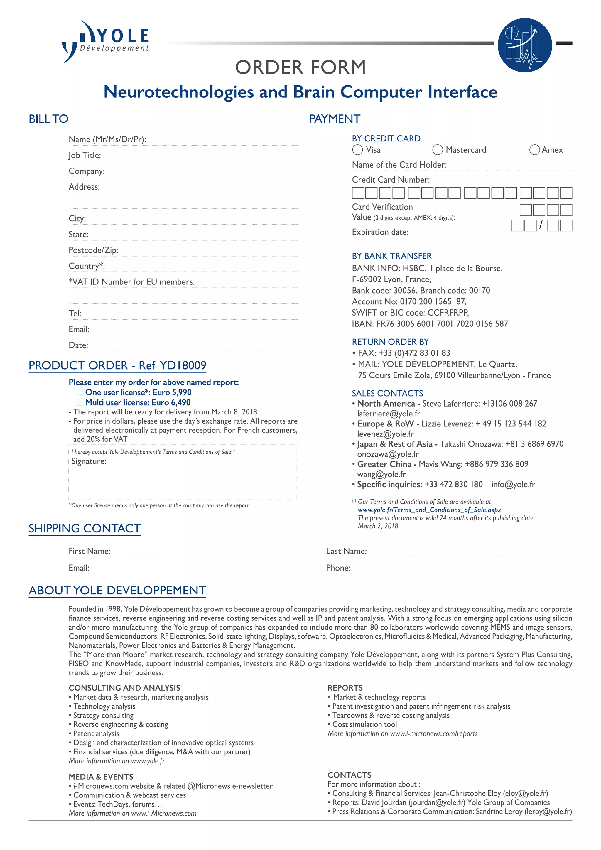 ORDER FORM
Neurotechnologies and Brain Computer Interface
SHIPPING CONTACT
First Name:
Email:
Last Name:
Phone:
PAYMENT
BY CREDIT CARD
	 Visa 	 Mastercard	 Amex
Name of the Card Holder:
Credit Card Number:
Card Verification
Value (3 digits except AMEX: 4 digits):
Expiration date:
BY BANK TRANSFER
BANK INFO: HSBC, 1 place de la Bourse,
F-69002 Lyon, France,
Bank code: 30056, Branch code: 00170
Account No: 0170 200 1565  87,
SWIFT or BIC code: CCFRFRPP,
IBAN: FR76 3005 6001 7001 7020 0156 587
RETURN ORDER BY
• FAX: +33 (0)472 83 01 83
• MAIL: YOLE DÉVELOPPEMENT, Le Quartz,
75 Cours Emile Zola, 69100 Villeurbanne/Lyon - France
SALES CONTACTS
• North America - Steve Laferriere: +13106 008 267
laferriere@yole.fr
• Europe  RoW - Lizzie Levenez: + 49 15 123 544 182
levenez@yole.fr
• Japan  Rest of Asia - Takashi Onozawa: +81 3 6869 6970
onozawa@yole.fr
• Greater China - Mavis Wang: +886 979 336 809
wang@yole.fr
• Specific inquiries: +33 472 830 180 – info@yole.fr
(1)
Our Terms and Conditions of Sale are available at
www.yole.fr/Terms_and_Conditions_of_Sale.aspx
The present document is valid 24 months after its publishing date:
March 2, 2018
/
ABOUT YOLE DEVELOPPEMENT
BILL TO
Name (Mr/Ms/Dr/Pr):
Job Title:
Company:
Address:
City:
State:
Postcode/Zip:
Country*:
*VAT ID Number for EU members:
Tel:
Email:
Date:
PRODUCT ORDER - Ref YD18009
Please enter my order for above named report:
	 One user license*: Euro 5,990
	 Multi user license: Euro 6,490
- The report will be ready for delivery from March 8, 2018
- For price in dollars, please use the day’s exchange rate. All reports are
delivered electronically at payment reception. For French customers,
add 20% for VAT
I hereby accept Yole Développement’s Terms and Conditions of Sale(1)
Signature:
*One user license means only one person at the company can use the report.
Founded in 1998, Yole Développement has grown to become a group of companies providing marketing, technology and strategy consulting, media and corporate
finance services, reverse engineering and reverse costing services and well as IP and patent analysis. With a strong focus on emerging applications using silicon
and/or micro manufacturing, the Yole group of companies has expanded to include more than 80 collaborators worldwide covering MEMS and image sensors,
Compound Semiconductors, RF Electronics, Solid-state lighting, Displays, software, Optoelectronics, Microfluidics  Medical, Advanced Packaging, Manufacturing,
Nanomaterials, Power Electronics and Batteries  Energy Management.
The “More than Moore” market research, technology and strategy consulting company Yole Développement, along with its partners System Plus Consulting,
PISEO and KnowMade, support industrial companies, investors and RD organizations worldwide to help them understand markets and follow technology
trends to grow their business.
CONSULTING AND ANALYSIS
• Market data  research, marketing analysis
• Technology analysis
• Strategy consulting
• Reverse engineering  costing
• Patent analysis
• Design and characterization of innovative optical systems
• Financial services (due diligence, MA with our partner)
More information on www.yole.fr
MEDIA  EVENTS
• i-Micronews.com website  related @Micronews e-newsletter
• Communication  webcast services
• Events: TechDays, forums…
More information on www.i-Micronews.com
REPORTS
• Market  technology reports
• Patent investigation and patent infringement risk analysis
• Teardowns  reverse costing analysis
• Cost simulation tool
More information on www.i-micronews.com/reports
CONTACTS
For more information about :
• Consulting  Financial Services: Jean-Christophe Eloy (eloy@yole.fr)
• Reports: David Jourdan (jourdan@yole.fr) Yole Group of Companies
• Press Relations  Corporate Communication: Sandrine Leroy (leroy@yole.fr)
 