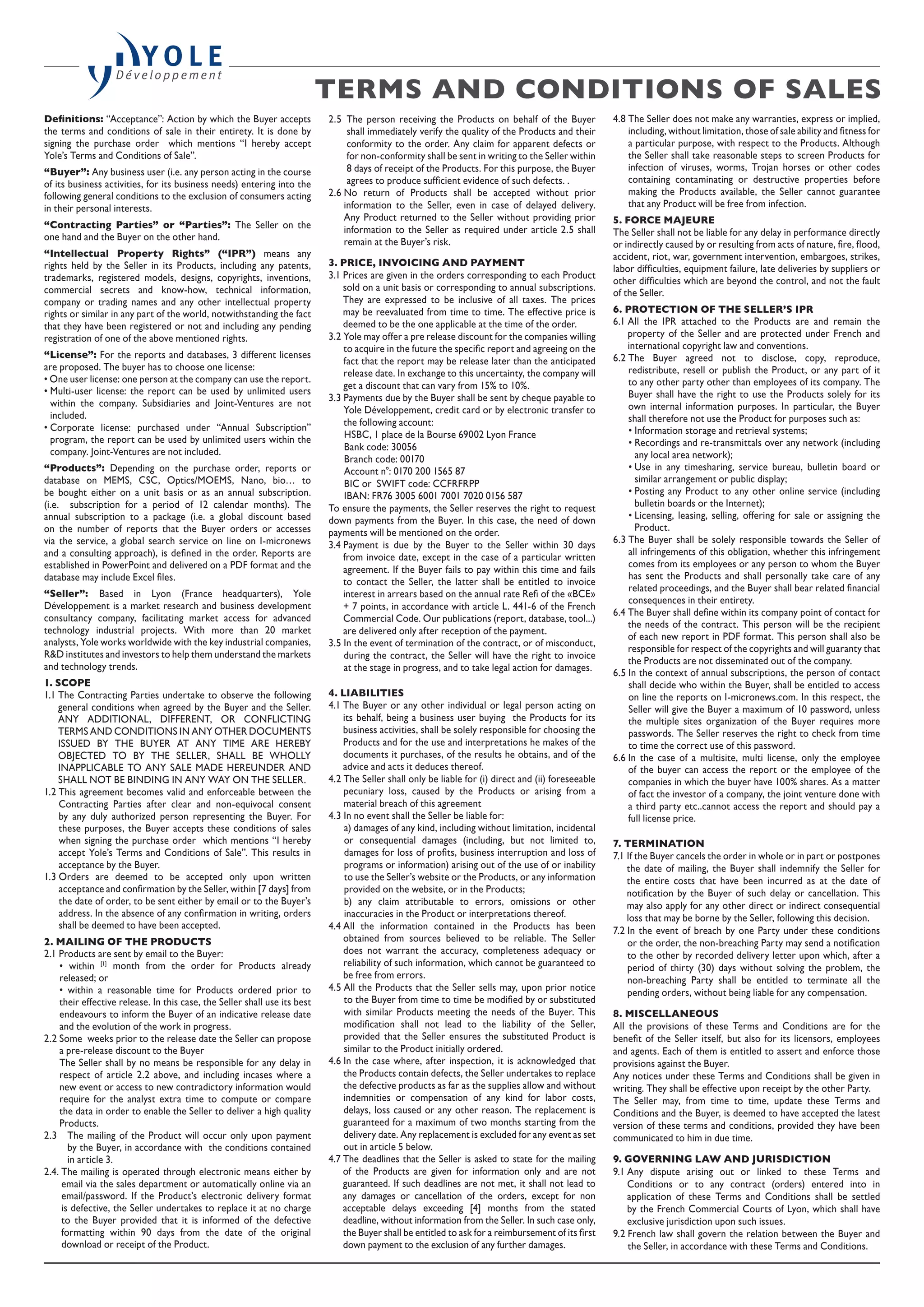 Definitions: “Acceptance”: Action by which the Buyer accepts
the terms and conditions of sale in their entirety. It is done by
signing the purchase order which mentions “I hereby accept
Yole’s Terms and Conditions of Sale”.
“Buyer”: Any business user (i.e. any person acting in the course
of its business activities, for its business needs) entering into the
following general conditions to the exclusion of consumers acting
in their personal interests.
“Contracting Parties” or “Parties”: The Seller on the
one hand and the Buyer on the other hand.
“Intellectual Property Rights” (“IPR”) means any
rights held by the Seller in its Products, including any patents,
trademarks, registered models, designs, copyrights, inventions,
commercial secrets and know-how, technical information,
company or trading names and any other intellectual property
rights or similar in any part of the world, notwithstanding the fact
that they have been registered or not and including any pending
registration of one of the above mentioned rights.
“License”: For the reports and databases, 3 different licenses
are proposed. The buyer has to choose one license:
• One user license: one person at the company can use the report.
• Multi-user license: the report can be used by unlimited users
within the company. Subsidiaries and Joint-Ventures are not
included.
• Corporate license: purchased under “Annual Subscription”
program, the report can be used by unlimited users within the
company. Joint-Ventures are not included.
“Products”: Depending on the purchase order, reports or
database on MEMS, CSC, Optics/MOEMS, Nano, bio… to
be bought either on a unit basis or as an annual subscription.
(i.e. subscription for a period of 12 calendar months). The
annual subscription to a package (i.e. a global discount based
on the number of reports that the Buyer orders or accesses
via the service, a global search service on line on I-micronews
and a consulting approach), is defined in the order. Reports are
established in PowerPoint and delivered on a PDF format and the
database may include Excel files.
“Seller”: Based in Lyon (France headquarters), Yole
Développement is a market research and business development
consultancy company, facilitating market access for advanced
technology industrial projects. With more than 20 market
analysts, Yole works worldwide with the key industrial companies,
RD institutes and investors to help them understand the markets
and technology trends.
1. SCOPE
1.1 The Contracting Parties undertake to observe the following
general conditions when agreed by the Buyer and the Seller.
ANY ADDITIONAL, DIFFERENT, OR CONFLICTING
TERMS AND CONDITIONS IN ANY OTHER DOCUMENTS
ISSUED BY THE BUYER AT ANY TIME ARE HEREBY
OBJECTED TO BY THE SELLER, SHALL BE WHOLLY
INAPPLICABLE TO ANY SALE MADE HEREUNDER AND
SHALL NOT BE BINDING IN ANY WAY ON THE SELLER.
1.2 This agreement becomes valid and enforceable between the
Contracting Parties after clear and non-equivocal consent
by any duly authorized person representing the Buyer. For
these purposes, the Buyer accepts these conditions of sales
when signing the purchase order which mentions “I hereby
accept Yole’s Terms and Conditions of Sale”. This results in
acceptance by the Buyer.
1.3 Orders are deemed to be accepted only upon written
acceptance and confirmation by the Seller, within [7 days] from
the date of order, to be sent either by email or to the Buyer’s
address. In the absence of any confirmation in writing, orders
shall be deemed to have been accepted.
2. MAILING OF THE PRODUCTS
2.1 Products are sent by email to the Buyer:
• within [1]
month from the order for Products already
released; or
• within a reasonable time for Products ordered prior to
their effective release. In this case, the Seller shall use its best
endeavours to inform the Buyer of an indicative release date
and the evolution of the work in progress.
2.2 Some weeks prior to the release date the Seller can propose
a pre-release discount to the Buyer
The Seller shall by no means be responsible for any delay in
respect of article 2.2 above, and including incases where a
new event or access to new contradictory information would
require for the analyst extra time to compute or compare
the data in order to enable the Seller to deliver a high quality
Products.
2.3 The mailing of the Product will occur only upon payment
by the Buyer, in accordance with the conditions contained
in article 3.
2.4. The mailing is operated through electronic means either by
email via the sales department or automatically online via an
email/password. If the Product’s electronic delivery format
is defective, the Seller undertakes to replace it at no charge
to the Buyer provided that it is informed of the defective
formatting within 90 days from the date of the original
download or receipt of the Product.
2.5 The person receiving the Products on behalf of the Buyer
shall immediately verify the quality of the Products and their
conformity to the order. Any claim for apparent defects or
for non-conformity shall be sent in writing to the Seller within
8 days of receipt of the Products. For this purpose, the Buyer
agrees to produce sufficient evidence of such defects. .
2.6 No return of Products shall be accepted without prior
information to the Seller, even in case of delayed delivery.
Any Product returned to the Seller without providing prior
information to the Seller as required under article 2.5 shall
remain at the Buyer’s risk.
3. PRICE, INVOICING AND PAYMENT
3.1 Prices are given in the orders corresponding to each Product
sold on a unit basis or corresponding to annual subscriptions.
They are expressed to be inclusive of all taxes. The prices
may be reevaluated from time to time. The effective price is
deemed to be the one applicable at the time of the order.
3.2 Yole may offer a pre release discount for the companies willing
to acquire in the future the specific report and agreeing on the
fact that the report may be release later than the anticipated
release date. In exchange to this uncertainty, the company will
get a discount that can vary from 15% to 10%.
3.3 Payments due by the Buyer shall be sent by cheque payable to
Yole Développement, credit card or by electronic transfer to
the following account:
HSBC, 1 place de la Bourse 69002 Lyon France
Bank code: 30056
Branch code: 00170
Account n°: 0170 200 1565 87
BIC or SWIFT code: CCFRFRPP
IBAN: FR76 3005 6001 7001 7020 0156 587
To ensure the payments, the Seller reserves the right to request
down payments from the Buyer. In this case, the need of down
payments will be mentioned on the order.
3.4 Payment is due by the Buyer to the Seller within 30 days
from invoice date, except in the case of a particular written
agreement. If the Buyer fails to pay within this time and fails
to contact the Seller, the latter shall be entitled to invoice
interest in arrears based on the annual rate Refi of the «BCE»
+ 7 points, in accordance with article L. 441-6 of the French
Commercial Code. Our publications (report, database, tool...)
are delivered only after reception of the payment.
3.5 In the event of termination of the contract, or of misconduct,
during the contract, the Seller will have the right to invoice
at the stage in progress, and to take legal action for damages.
4. LIABILITIES
4.1 The Buyer or any other individual or legal person acting on
its behalf, being a business user buying the Products for its
business activities, shall be solely responsible for choosing the
Products and for the use and interpretations he makes of the
documents it purchases, of the results he obtains, and of the
advice and acts it deduces thereof.
4.2 The Seller shall only be liable for (i) direct and (ii) foreseeable
pecuniary loss, caused by the Products or arising from a
material breach of this agreement
4.3 In no event shall the Seller be liable for:
a) damages of any kind, including without limitation, incidental
or consequential damages (including, but not limited to,
damages for loss of profits, business interruption and loss of
programs or information) arising out of the use of or inability
to use the Seller’s website or the Products, or any information
provided on the website, or in the Products;
b) any claim attributable to errors, omissions or other
inaccuracies in the Product or interpretations thereof.
4.4 All the information contained in the Products has been
obtained from sources believed to be reliable. The Seller
does not warrant the accuracy, completeness adequacy or
reliability of such information, which cannot be guaranteed to
be free from errors.
4.5 All the Products that the Seller sells may, upon prior notice
to the Buyer from time to time be modified by or substituted
with similar Products meeting the needs of the Buyer. This
modification shall not lead to the liability of the Seller,
provided that the Seller ensures the substituted Product is
similar to the Product initially ordered.
4.6 In the case where, after inspection, it is acknowledged that
the Products contain defects, the Seller undertakes to replace
the defective products as far as the supplies allow and without
indemnities or compensation of any kind for labor costs,
delays, loss caused or any other reason. The replacement is
guaranteed for a maximum of two months starting from the
delivery date. Any replacement is excluded for any event as set
out in article 5 below.
4.7 The deadlines that the Seller is asked to state for the mailing
of the Products are given for information only and are not
guaranteed. If such deadlines are not met, it shall not lead to
any damages or cancellation of the orders, except for non
acceptable delays exceeding [4] months from the stated
deadline, without information from the Seller. In such case only,
the Buyer shall be entitled to ask for a reimbursement of its first
down payment to the exclusion of any further damages.
4.8 The Seller does not make any warranties, express or implied,
including, without limitation, those of sale ability and fitness for
a particular purpose, with respect to the Products. Although
the Seller shall take reasonable steps to screen Products for
infection of viruses, worms, Trojan horses or other codes
containing contaminating or destructive properties before
making the Products available, the Seller cannot guarantee
that any Product will be free from infection.
5. FORCE MAJEURE
The Seller shall not be liable for any delay in performance directly
or indirectly caused by or resulting from acts of nature, fire, flood,
accident, riot, war, government intervention, embargoes, strikes,
labor difficulties, equipment failure, late deliveries by suppliers or
other difficulties which are beyond the control, and not the fault
of the Seller.
6. PROTECTION OF THE SELLER’S IPR
6.1 All the IPR attached to the Products are and remain the
property of the Seller and are protected under French and
international copyright law and conventions.
6.2 The Buyer agreed not to disclose, copy, reproduce,
redistribute, resell or publish the Product, or any part of it
to any other party other than employees of its company. The
Buyer shall have the right to use the Products solely for its
own internal information purposes. In particular, the Buyer
shall therefore not use the Product for purposes such as:
• Information storage and retrieval systems;
• Recordings and re-transmittals over any network (including
any local area network);
• Use in any timesharing, service bureau, bulletin board or
similar arrangement or public display;
• Posting any Product to any other online service (including
bulletin boards or the Internet);
• Licensing, leasing, selling, offering for sale or assigning the
Product.
6.3 The Buyer shall be solely responsible towards the Seller of
all infringements of this obligation, whether this infringement
comes from its employees or any person to whom the Buyer
has sent the Products and shall personally take care of any
related proceedings, and the Buyer shall bear related financial
consequences in their entirety.
6.4 The Buyer shall define within its company point of contact for
the needs of the contract. This person will be the recipient
of each new report in PDF format. This person shall also be
responsible for respect of the copyrights and will guaranty that
the Products are not disseminated out of the company.
6.5 In the context of annual subscriptions, the person of contact
shall decide who within the Buyer, shall be entitled to access
on line the reports on I-micronews.com. In this respect, the
Seller will give the Buyer a maximum of 10 password, unless
the multiple sites organization of the Buyer requires more
passwords. The Seller reserves the right to check from time
to time the correct use of this password.
6.6 In the case of a multisite, multi license, only the employee
of the buyer can access the report or the employee of the
companies in which the buyer have 100% shares. As a matter
of fact the investor of a company, the joint venture done with
a third party etc..cannot access the report and should pay a
full license price.
7. TERMINATION
7.1 If the Buyer cancels the order in whole or in part or postpones
the date of mailing, the Buyer shall indemnify the Seller for
the entire costs that have been incurred as at the date of
notification by the Buyer of such delay or cancellation. This
may also apply for any other direct or indirect consequential
loss that may be borne by the Seller, following this decision.
7.2 In the event of breach by one Party under these conditions
or the order, the non-breaching Party may send a notification
to the other by recorded delivery letter upon which, after a
period of thirty (30) days without solving the problem, the
non-breaching Party shall be entitled to terminate all the
pending orders, without being liable for any compensation.
8. MISCELLANEOUS
All the provisions of these Terms and Conditions are for the
benefit of the Seller itself, but also for its licensors, employees
and agents. Each of them is entitled to assert and enforce those
provisions against the Buyer.
Any notices under these Terms and Conditions shall be given in
writing. They shall be effective upon receipt by the other Party.
The Seller may, from time to time, update these Terms and
Conditions and the Buyer, is deemed to have accepted the latest
version of these terms and conditions, provided they have been
communicated to him in due time.
9. GOVERNING LAW AND JURISDICTION
9.1 Any dispute arising out or linked to these Terms and
Conditions or to any contract (orders) entered into in
application of these Terms and Conditions shall be settled
by the French Commercial Courts of Lyon, which shall have
exclusive jurisdiction upon such issues.
9.2 French law shall govern the relation between the Buyer and
the Seller, in accordance with these Terms and Conditions.
TERMS AND CONDITIONS OF SALES 
 