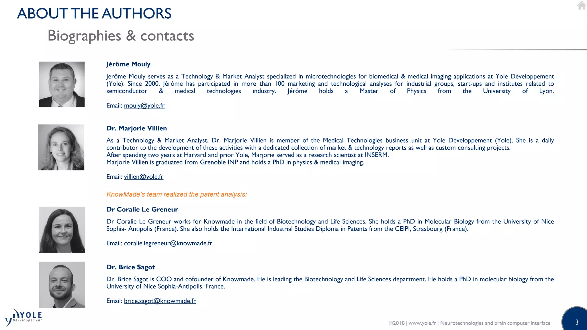 3
Biographies & contacts
ABOUT THE AUTHORS
Jérôme Mouly
Dr. Marjorie Villien
As a Technology & Market Analyst, Dr. Marjorie Villien is member of the Medical Technologies business unit at Yole Développement (Yole). She is a daily
contributor to the development of these activities with a dedicated collection of market & technology reports as well as custom consulting projects.
After spending two years at Harvard and prior Yole, Marjorie served as a research scientist at INSERM.
Marjorie Villien is graduated from Grenoble INP and holds a PhD in physics & medical imaging.
Email: villien@yole.fr
Jerôme Mouly serves as a Technology & Market Analyst specialized in microtechnologies for biomedical & medical imaging applications at Yole Développement
(Yole). Since 2000, Jérôme has participated in more than 100 marketing and technological analyses for industrial groups, start-ups and institutes related to
semiconductor & medical technologies industry. Jérôme holds a Master of Physics from the University of Lyon.
Email: mouly@yole.fr
KnowMade’s team realized the patent analysis:
Dr Coralie Le Greneur
Dr Coralie Le Greneur works for Knowmade in the field of Biotechnology and Life Sciences. She holds a PhD in Molecular Biology from the University of Nice
Sophia- Antipolis (France). She also holds the International Industrial Studies Diploma in Patents from the CEIPI, Strasbourg (France).
Email: coralie.legreneur@knowmade.fr
Dr. Brice Sagot
Dr. Brice Sagot is COO and cofounder of Knowmade. He is leading the Biotechnology and Life Sciences department. He holds a PhD in molecular biology from the
University of Nice Sophia-Antipolis, France.
Email: brice.sagot@knowmade.fr
 