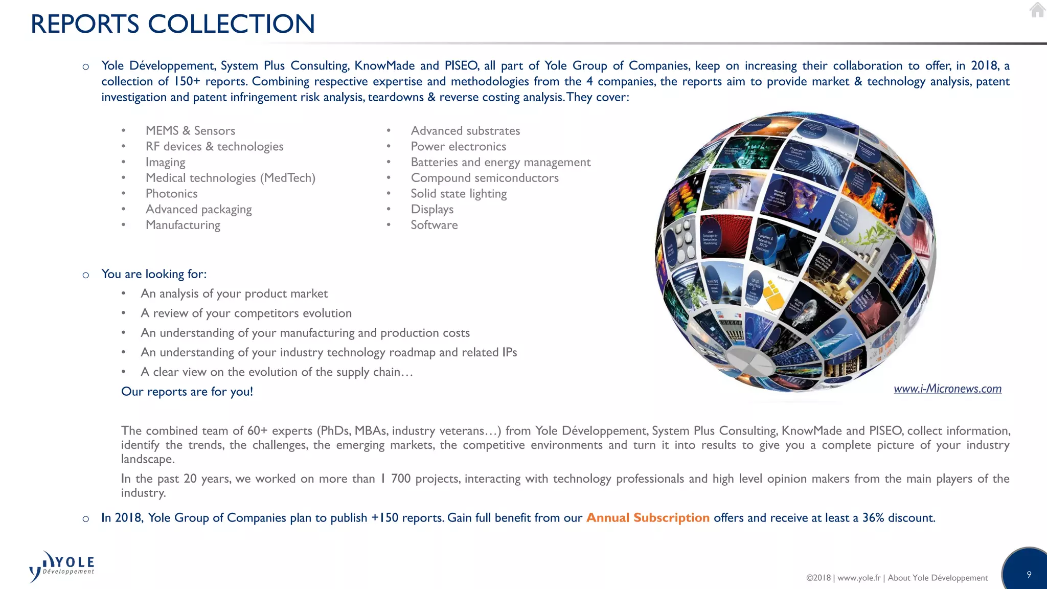 9©2018 | www.yole.fr | About Yole Développement
o Yole Développement, System Plus Consulting, KnowMade and PISEO, all part of Yole Group of Companies, keep on increasing their collaboration to offer, in 2018, a
collection of 150+ reports. Combining respective expertise and methodologies from the 4 companies, the reports aim to provide market  technology analysis, patent
investigation and patent infringement risk analysis, teardowns  reverse costing analysis.They cover:
o You are looking for:
• An analysis of your product market
• A review of your competitors evolution
• An understanding of your manufacturing and production costs
• An understanding of your industry technology roadmap and related IPs
• A clear view on the evolution of the supply chain…
Our reports are for you!
The combined team of 60+ experts (PhDs, MBAs, industry veterans…) from Yole Développement, System Plus Consulting, KnowMade and PISEO, collect information,
identify the trends, the challenges, the emerging markets, the competitive environments and turn it into results to give you a complete picture of your industry
landscape.
In the past 20 years, we worked on more than 1 700 projects, interacting with technology professionals and high level opinion makers from the main players of the
industry.
o In 2018, Yole Group of Companies plan to publish +150 reports. Gain full benefit from our Annual Subscription offers and receive at least a 36% discount.
REPORTS COLLECTION
www.i-Micronews.com
• MEMS  Sensors
• RF devices  technologies
• Imaging
• Medical technologies (MedTech)
• Photonics
• Advanced packaging
• Manufacturing
• Advanced substrates
• Power electronics
• Batteries and energy management
• Compound semiconductors
• Solid state lighting
• Displays
• Software
 