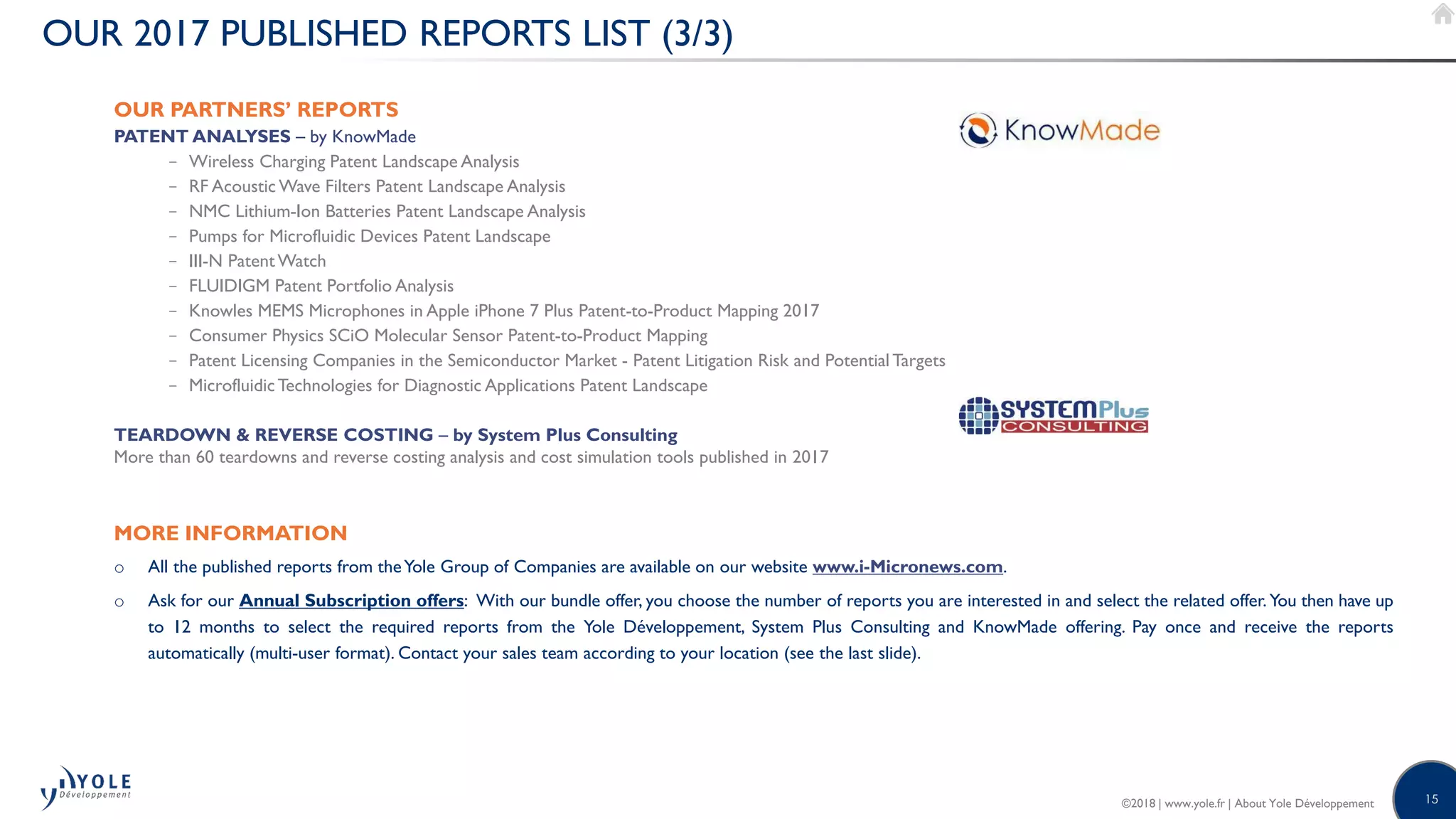 15©2018 | www.yole.fr | About Yole Développement
OUR 2017 PUBLISHED REPORTS LIST (3/3)
OUR PARTNERS’ REPORTS
PATENT ANALYSES – by KnowMade
− Wireless Charging Patent Landscape Analysis
− RF Acoustic Wave Filters Patent Landscape Analysis
− NMC Lithium-Ion Batteries Patent Landscape Analysis
− Pumps for Microfluidic Devices Patent Landscape
− III-N PatentWatch
− FLUIDIGM Patent Portfolio Analysis
− Knowles MEMS Microphones in Apple iPhone 7 Plus Patent-to-Product Mapping 2017
− Consumer Physics SCiO Molecular Sensor Patent-to-Product Mapping
− Patent Licensing Companies in the Semiconductor Market - Patent Litigation Risk and Potential Targets
− MicrofluidicTechnologies for Diagnostic Applications Patent Landscape
TEARDOWN  REVERSE COSTING – by System Plus Consulting
More than 60 teardowns and reverse costing analysis and cost simulation tools published in 2017
MORE INFORMATION
o All the published reports from theYole Group of Companies are available on our website www.i-Micronews.com.
o Ask for our Annual Subscription offers: With our bundle offer, you choose the number of reports you are interested in and select the related offer. You then have up
to 12 months to select the required reports from the Yole Développement, System Plus Consulting and KnowMade offering. Pay once and receive the reports
automatically (multi-user format). Contact your sales team according to your location (see the last slide).
 