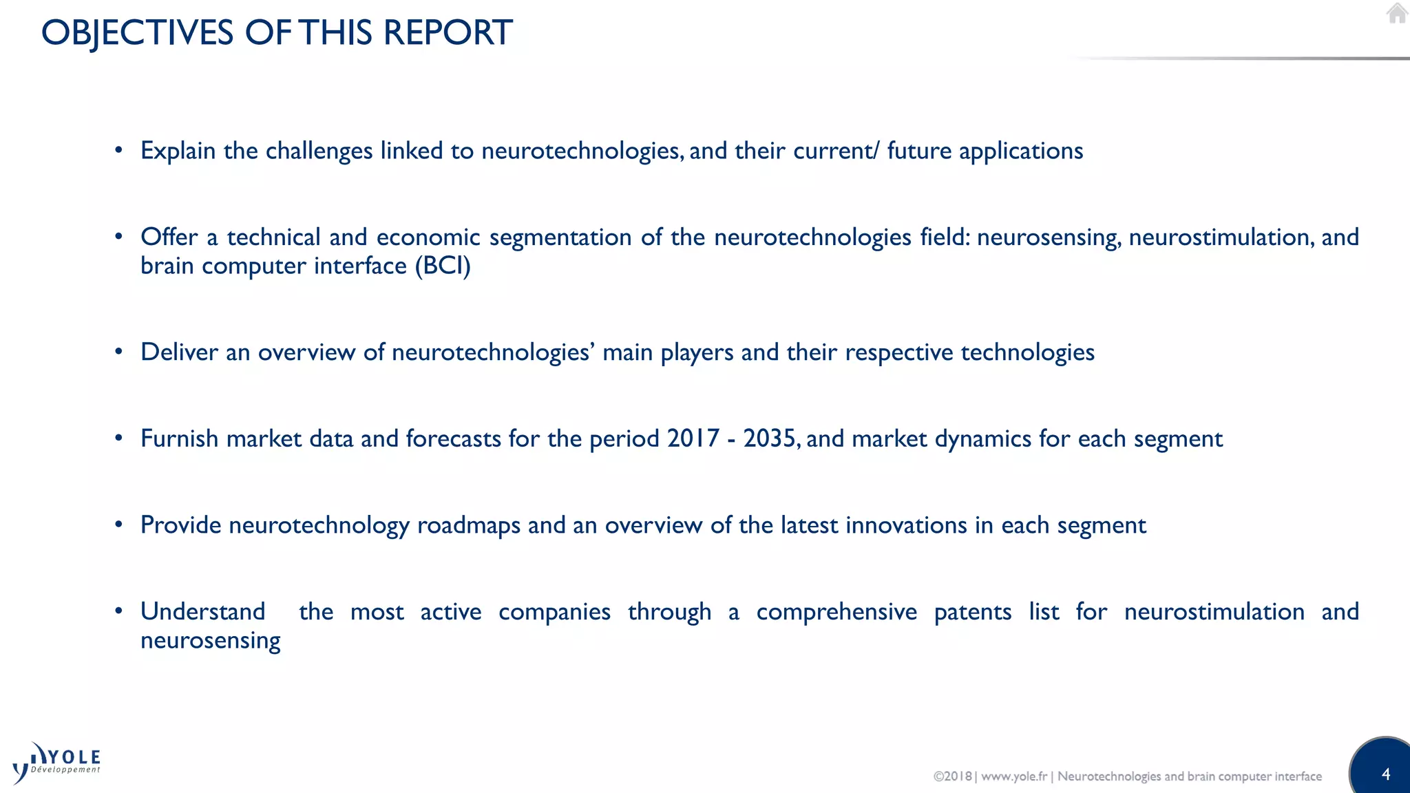 4
OBJECTIVES OF THIS REPORT
• Explain the challenges linked to neurotechnologies, and their current/ future applications
• Offer a technical and economic segmentation of the neurotechnologies field: neurosensing, neurostimulation, and
brain computer interface (BCI)
• Deliver an overview of neurotechnologies’ main players and their respective technologies
• Furnish market data and forecasts for the period 2017 - 2035, and market dynamics for each segment
• Provide neurotechnology roadmaps and an overview of the latest innovations in each segment
• Understand the most active companies through a comprehensive patents list for neurostimulation and
neurosensing
 