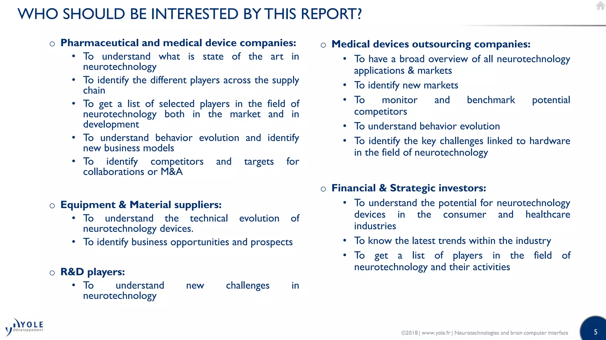 5
WHO SHOULD BE INTERESTED BY THIS REPORT?
o Pharmaceutical and medical device companies:
• To understand what is state of the art in
neurotechnology
• To identify the different players across the supply
chain
• To get a list of selected players in the field of
neurotechnology both in the market and in
development
• To understand behavior evolution and identify
new business models
• To identify competitors and targets for
collaborations or M&A
o Equipment & Material suppliers:
• To understand the technical evolution of
neurotechnology devices.
• To identify business opportunities and prospects
o R&D players:
• To understand new challenges in
neurotechnology
o Medical devices outsourcing companies:
• To have a broad overview of all neurotechnology
applications & markets
• To identify new markets
• To monitor and benchmark potential
competitors
• To understand behavior evolution
• To identify the key challenges linked to hardware
in the field of neurotechnology
o Financial & Strategic investors:
• To understand the potential for neurotechnology
devices in the consumer and healthcare
industries
• To know the latest trends within the industry
• To get a list of players in the field of
neurotechnology and their activities
 