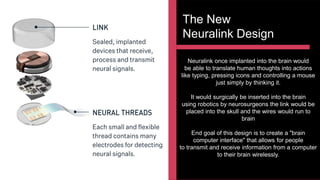 The New
Neuralink Design
Neuralink once implanted into the brain would
be able to translate human thoughts into actions
like typing, pressing icons and controlling a mouse
just simply by thinking it.
It would surgically be inserted into the brain
using robotics by neurosurgeons the link would be
placed into the skull and the wires would run to
brain
End goal of this design is to create a "brain
computer interface" that allows for people
to transmit and receive information from a computer
to their brain wirelessly.
 