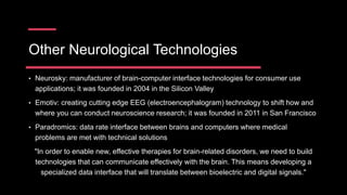 Other Neurological Technologies
• Neurosky: manufacturer of brain-computer interface technologies for consumer use
applications; it was founded in 2004 in the Silicon Valley
• Emotiv: creating cutting edge EEG (electroencephalogram) technology to shift how and
where you can conduct neuroscience research; it was founded in 2011 in San Francisco
• Paradromics: data rate interface between brains and computers where medical
problems are met with technical solutions
"In order to enable new, effective therapies for brain-related disorders, we need to build
technologies that can communicate effectively with the brain. This means developing a
specialized data interface that will translate between bioelectric and digital signals."
 