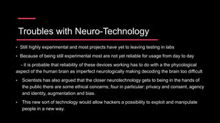 Troubles with Neuro-Technology
• Still highly experimental and most projects have yet to leaving testing in labs
• Because of being still experimental most are not yet reliable for usage from day to day
- it is probable that reliability of these devices working has to do with a the phycological
aspect of the human brain as imperfect neurologically making decoding the brain too difficult
• Scientists has also argued that the closer neurotechnology gets to being in the hands of
the public there are some ethical concerns; four in particular: privacy and consent, agency
and identity, augmentation and bias.
• This new sort of technology would allow hackers a possibility to exploit and manipulate
people in a new way.
 
