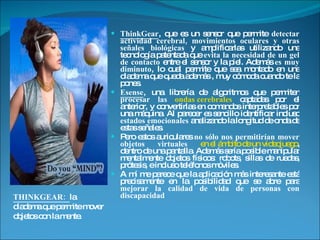 ThinkGear , que es un sensor que permite  detectar actividad cerebral, movimientos oculares y otras señales biológicas  y amplificarlas utilizando una tecnología patentada que  evita la necesidad de un gel de contacto  entre el sensor y la piel. Además  es muy diminuto , lo cual permite que sea montado en una diadema que queda además , muy cómoda cuando te la pones.  Esense , una librería de algoritmos que permiten  procesar las  ondas cerebrales  captadas por el anterior, y convertirlas en comandos interpretables por una máquina. Al parecer es sencillo identificar incluso  estados emocionales  analizando la longitud de onda de estas señales.  Pero estos auriculares  no sólo nos permitirían mover objetos virtuales   en el ámbito de un videojuego , dentro de una pantalla. Además sería posible manipular mentalmente objetos físicos: robots, sillas de ruedas, prótesis, e incluso teléfonos móviles.  A mí me parece que la aplicación más interesante está precisamente en la posibilidad que se abre para  mejorar la calidad de vida de personas con discapacidad THINKGEAR:  la diadema que permite mover objetos con la mente. 
