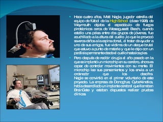 Hace cuatro años, Matt Nagle, jugador estrella del equipo de fútbol de la  High School  (clase 1998) de Weymouth dejaba el espectáculo de fuegos pirotécnicos cerca de Wessagussett Beach, cuando estallo una pelea entre dos grupos de jóvenes, fue acuchillado a la altura del cuello ,lo que le provocó severos daños a la espina dorsal, al tratar de ayudar a uno de sus amigos, fue víctima de un ataque brutal que estuvo a punto de matarle y que le dejo con un parálisis permanente desde el cuello hasta los pies.  Pero después de recibir cirugía el año pasado en la que se implantó un microchip en su cerebro, ahora es capaz de controlar movimientos con su mente. El microchip lee sus pensamientos y los envía a un ordenador que los descifra. Nagle se convirtió en el primer voluntario de este proyecto. La empresa de Donoghue, Cyberkinetics, había desarrollado un implante cerebral que llamaban BrainGate y estaban dispuestos realizar pruebas clínicas. 