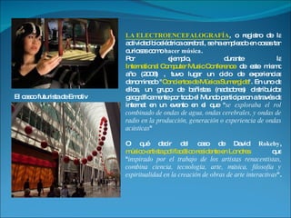 LA ELECTROENCEFALOGRAFÍA , o registro de la actividad bioeléctrica cerebral, se ha empleado en cosas tan curiosas como  hacer música .  Por ejemplo, durante la  International Computer Music Conference  de este mismo año (2008) , tuvo lugar un ciclo de experiencias denominado " Conciertos de Música Sumergida ". En uno de ellos, un grupo de bañistas (nadadores) distribuidos geográficamente por todo el Mundo participaron a través de internet en un evento en el que " se exploraba el rol combinado de ondas de agua, ondas cerebrales, y ondas de radio en la producción, generación o experiencia de ondas acústicas "  O qué decir del caso de David  Rokeby ,  músico-artista polifacético residente en Londres  que " inspirado por el trabajo de los artistas renacentistas, combina ciencia, tecnología, arte, música, filosofía y espiritualidad en la creación de obras de arte interactivas ".  El casco futurista de Emotiv 