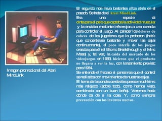 El segundo nos lleva bastantes años atrás en el pasado. Se trata de el  Atari MindLink .  Era una especie de  cinta para el pelo que captaba la actividad muscular de la frente  y la enviaba mediante infrarrojos a una consola para controlar el juego. Al parecer los  dolores de cabeza  de los jugadores que lo probaron (había que concentrarse bastante y mover las cejas continuamente), el  poco interés de los juegos  creados para él (el Bionic Breakthrough y el Mind Maze) y, tal vez, la  caída del mercado de los videojuegos  en 1983,  hicieron que el producto no llegara a ver la luz , con lanzamiento previsto para 1984.  Se entiende el fracaso si pensamos que el control se realizaba con movimientos de nuestras cejas. El tema de las ondas cerebrales parece muchísimo más relajado (sobre todo, como hemos visto, combinado con un buen baño). Veremos hasta dónde da de sí la cosa. Y, como siempre:  precaución con los inventos nuevos . Imagen promocional del Atari MindLink 