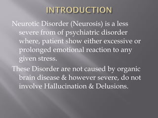 Neurotic Disorder (Neurosis) is a less
severe from of psychiatric disorder
where, patient show either excessive or
prolonged emotional reaction to any
given stress.
These Disorder are not caused by organic
brain disease & however severe, do not
involve Hallucination & Delusions.
 
