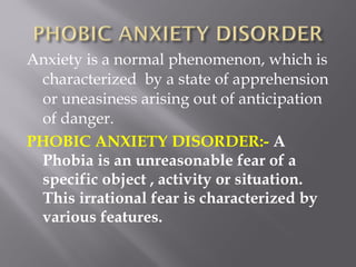 Anxiety is a normal phenomenon, which is
characterized by a state of apprehension
or uneasiness arising out of anticipation
of danger.
PHOBIC ANXIETY DISORDER:- A
Phobia is an unreasonable fear of a
specific object , activity or situation.
This irrational fear is characterized by
various features.
 