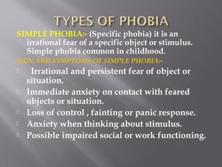 SIMPLE PHOBIA:- (Specific phobia) it is an
irrational fear of a specific object or stimulus.
Simple phobia common in childhood.
SIGN AND SYMPTOMS OF SIMPLE PHOBIA:-
 Irrational and persistent fear of object or
situation.
 Immediate anxiety on contact with feared
objects or situation.
 Loss of control , fainting or panic response.
 Anxiety when thinking about stimulus.
 Possible impaired social or work functioning.
 