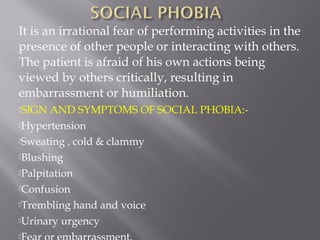 It is an irrational fear of performing activities in the
presence of other people or interacting with others.
The patient is afraid of his own actions being
viewed by others critically, resulting in
embarrassment or humiliation.
SIGN AND SYMPTOMS OF SOCIAL PHOBIA:-
Hypertension
Sweating , cold & clammy
Blushing
Palpitation
Confusion
Trembling hand and voice
Urinary urgency

 