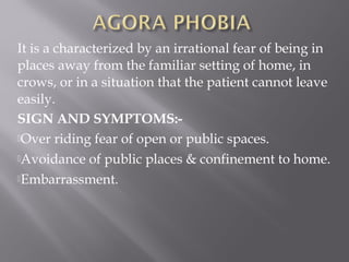 It is a characterized by an irrational fear of being in
places away from the familiar setting of home, in
crows, or in a situation that the patient cannot leave
easily.
SIGN AND SYMPTOMS:-
Over riding fear of open or public spaces.
Avoidance of public places & confinement to home.
Embarrassment.
 