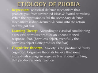  Repression:- (classical defence mechanism that
protects you from unwanted ideas & fearful stimulus)
When the repression is fail the secondary defence
mechanism is displacement & come into the action
that we got fear.
 Learning Theory:- According to classical conditioning
a stressful stimulus produce an unconditioned
response- fear. (harmless object, eventfully the
harmless object alone produce the fear)
 Cognitive theory:- Anxiety is the produce of faulty
cognition. Cognitive theorists believe that some
individuals engage in negetive & irrational thinking
that produce anxiety reaction
 