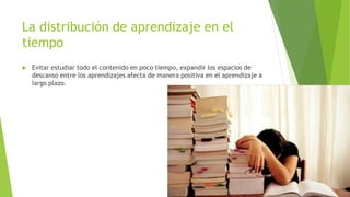 La distribución de aprendizaje en el
tiempo
 Evitar estudiar todo el contenido en poco tiempo, expandir los espacios de
descanso entre los aprendizajes afecta de manera positiva en el aprendizaje a
largo plazo.
 