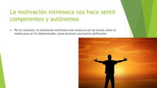 La motivación intrínseca nos hace sentir
competentes y autónomos
 Por el contrario, la motivación extrínseca nos involucra en las tareas como un
medio para un fin determinado, como alcanzar una buena calificación.
 