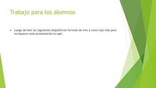 Trabajo para los alumnos
 Luego de leer las siguientes diapositivas formule de tres a cinco tips más para
enriquecer esta presentación en ppt.
 