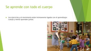 Se aprende con todo el cuerpo
 Los ejercicios y el movimiento están íntimamente ligados con el aprendizaje:
cuerpo y mente aprenden juntos.
 