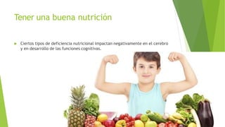 Tener una buena nutrición
 Ciertos tipos de deficiencia nutricional impactan negativamente en el cerebro
y en desarrollo de las funciones cognitivas.
 