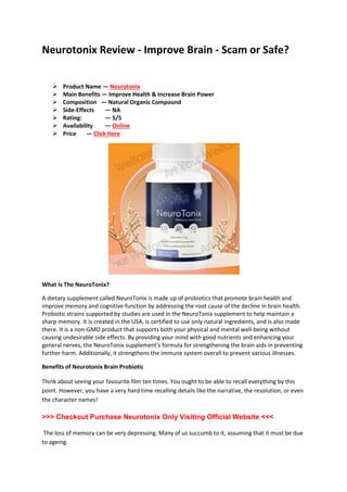 Neurotonix Review - Improve Brain - Scam or Safe?
 Product Name — Neurotonix
 Main Benefits — Improve Health & Increase Brain Power
 Composition — Natural Organic Compound
 Side-Effects — NA
 Rating: — 5/5
 Availability — Online
 Price — Click Here
What Is The NeuroTonix?
A dietary supplement called NeuroTonix is made up of probiotics that promote brain health and
improve memory and cognitive function by addressing the root cause of the decline in brain health.
Probiotic strains supported by studies are used in the NeuroTonix supplement to help maintain a
sharp memory. It is created in the USA, is certified to use only natural ingredients, and is also made
there. It is a non-GMO product that supports both your physical and mental well-being without
causing undesirable side effects. By providing your mind with good nutrients and enhancing your
general nerves, the NeuroTonix supplement's formula for strengthening the brain aids in preventing
further harm. Additionally, it strengthens the immune system overall to prevent various illnesses.
Benefits of Neurotonix Brain Probiotic
Think about seeing your favourite film ten times. You ought to be able to recall everything by this
point. However, you have a very hard time recalling details like the narrative, the resolution, or even
the character names!
>>> Checkout Purchase Neurotonix Only Visiting Official Website <<<
The loss of memory can be very depressing. Many of us succumb to it, assuming that it must be due
to ageing.
 