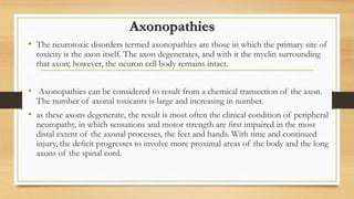 Axonopathies
• The neurotoxic disorders termed axonopathies are those in which the primary site of
toxicity is the axon itself. The axon degenerates, and with it the myelin surrounding
that axon; however, the neuron cell body remains intact.
• Axonopathies can be considered to result from a chemical transection of the axon.
The number of axonal toxicants is large and increasing in number.
• as these axons degenerate, the result is most often the clinical condition of peripheral
neuropathy, in which sensations and motor strength are ﬁrst impaired in the most
distal extent of the axonal processes, the feet and hands. With time and continued
injury, the deﬁcit progresses to involve more proximal areas of the body and the long
axons of the spinal cord.
 