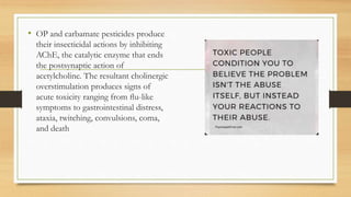 • OP and carbamate pesticides produce
their insecticidal actions by inhibiting
AChE, the catalytic enzyme that ends
the postsynaptic action of
acetylcholine. The resultant cholinergic
overstimulation produces signs of
acute toxicity ranging from ﬂu-like
symptoms to gastrointestinal distress,
ataxia, twitching, convulsions, coma,
and death
 