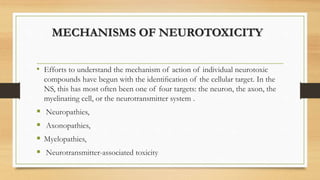 MECHANISMS OF NEUROTOXICITY
• Efforts to understand the mechanism of action of individual neurotoxic
compounds have begun with the identiﬁcation of the cellular target. In the
NS, this has most often been one of four targets: the neuron, the axon, the
myelinating cell, or the neurotransmitter system .
 Neuropathies,
 Axonopathies,
 Myelopathies,
 Neurotransmitter-associated toxicity
 