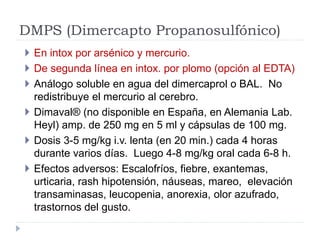 DMPS (Dimercapto Propanosulfónico)
 En intox por arsénico y mercurio.
 De segunda línea en intox. por plomo (opción al E...