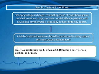 Specific Treatment - continued
Pathophysiological changes resembling those of myasthenia gravis,
anticholinesterase drugs can have a useful effect in patients with
neurotoxic envenomation, especially in those bitten by cobras.
A trial of anticholinesterase should be performed in every patient
with neurotoxic envenomation.
Injection neostigmine can be given as 50–100 μg/kg 4 hourly or as a
continuous infusion.
 