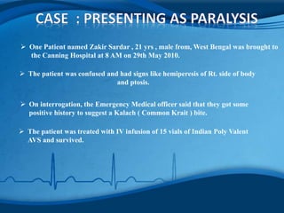 One Patient named Zakir Sardar , 21 yrs , male from, West Bengal was brought to
the Canning Hospital at 8 AM on 29th May 2010.
 The patient was confused and had signs like hemiperesis of Rt. side of body
and ptosis.
 On interrogation, the Emergency Medical officer said that they got some
positive history to suggest a Kalach ( Common Krait ) bite.
 The patient was treated with IV infusion of 15 vials of Indian Poly Valent
AVS and survived.
 
