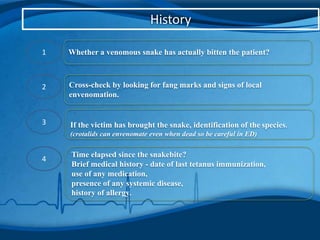 History
1 Whether a venomous snake has actually bitten the patient?
2 Cross-check by looking for fang marks and signs of local
envenomation.
3 If the victim has brought the snake, identification of the species.
(crotalids can envenomate even when dead so be careful in ED)
4
Time elapsed since the snakebite?
Brief medical history - date of last tetanus immunization,
use of any medication,
presence of any systemic disease,
history of allergy.
 