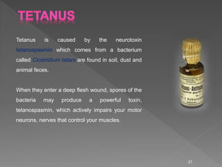 Tetanus is caused by the neurotoxin
tetanospasmin which comes from a bacterium
called Clostridium tetani are found in soil...