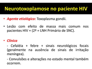 Neurotoxoplamose no paciente HIV
• Agente etiológico: Toxoplasma gondii.
• Lesão com efeito de massa mais comum nos
pacientes HIV + (2ª = LNH Primário de SNC).
• Clínica
- Cefaléia + febre + sinais neurológicos focais
(geralmente na ausência de sinais de irritação
meníngea).
- Convulsões e alterações no estado mental também
ocorrem.
 