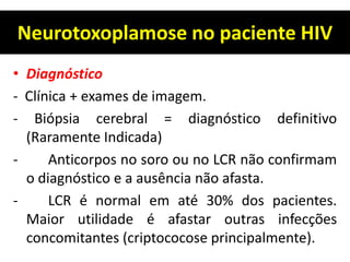 Neurotoxoplamose no paciente HIV
• Diagnóstico
- Clínica + exames de imagem.
- Biópsia cerebral = diagnóstico definitivo
(Raramente Indicada)
- Anticorpos no soro ou no LCR não confirmam
o diagnóstico e a ausência não afasta.
- LCR é normal em até 30% dos pacientes.
Maior utilidade é afastar outras infecções
concomitantes (criptococose principalmente).
 