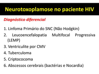 Neurotoxoplamose no paciente HIV
Diagnóstico diferencial
1. Linfoma Primário do SNC (Não Hodgkin)
2. Leucoencefalopatia Multifocal Progressiva
(LEMP)
3. Ventriculite por CMV
4. Tuberculoma
5. Criptococoma
6. Abscessos cerebrais (bactérias e Nocardia)
 