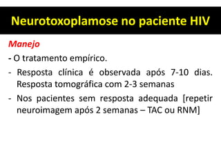 Neurotoxoplamose no paciente HIV
Manejo
- O tratamento empírico.
- Resposta clínica é observada após 7-10 dias.
Resposta tomográfica com 2-3 semanas
- Nos pacientes sem resposta adequada [repetir
neuroimagem após 2 semanas – TAC ou RNM]
 