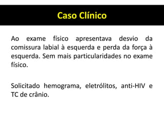 Caso Clínico
Ao exame físico apresentava desvio da
comissura labial à esquerda e perda da força à
esquerda. Sem mais particularidades no exame
físico.
Solicitado hemograma, eletrólitos, anti-HIV e
TC de crânio.
 