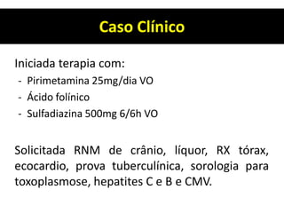 Caso Clínico
Iniciada terapia com:
- Pirimetamina 25mg/dia VO
- Ácido folínico
- Sulfadiazina 500mg 6/6h VO
Solicitada RNM de crânio, líquor, RX tórax,
ecocardio, prova tuberculínica, sorologia para
toxoplasmose, hepatites C e B e CMV.
 