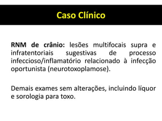Caso Clínico
RNM de crânio: lesões multifocais supra e
infratentoriais sugestivas de processo
infeccioso/inflamatório relacionado à infecção
oportunista (neurotoxoplamose).
Demais exames sem alterações, incluindo líquor
e sorologia para toxo.
 