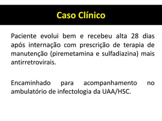 Caso Clínico
Paciente evolui bem e recebeu alta 28 dias
após internação com prescrição de terapia de
manutenção (piremetamina e sulfadiazina) mais
antirretrovirais.
Encaminhado para acompanhamento no
ambulatório de infectologia da UAA/HSC.
 