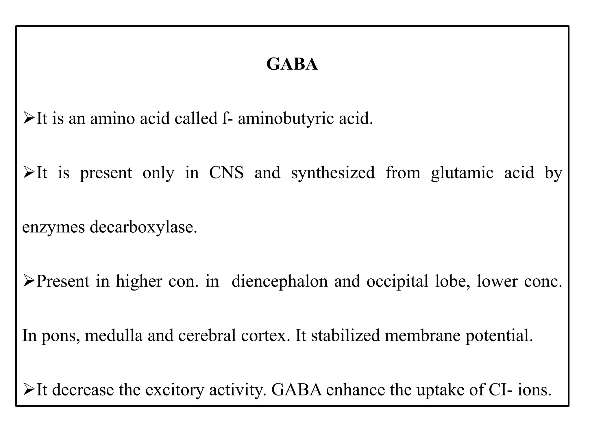 GABA
It is an amino acid called ſ- aminobutyric acid.
It is present only in CNS and synthesized from glutamic acid by
enzymes decarboxylase.
Present in higher con. in diencephalon and occipital lobe, lower conc.
In pons, medulla and cerebral cortex. It stabilized membrane potential.
It decrease the excitory activity. GABA enhance the uptake of CI- ions.
 