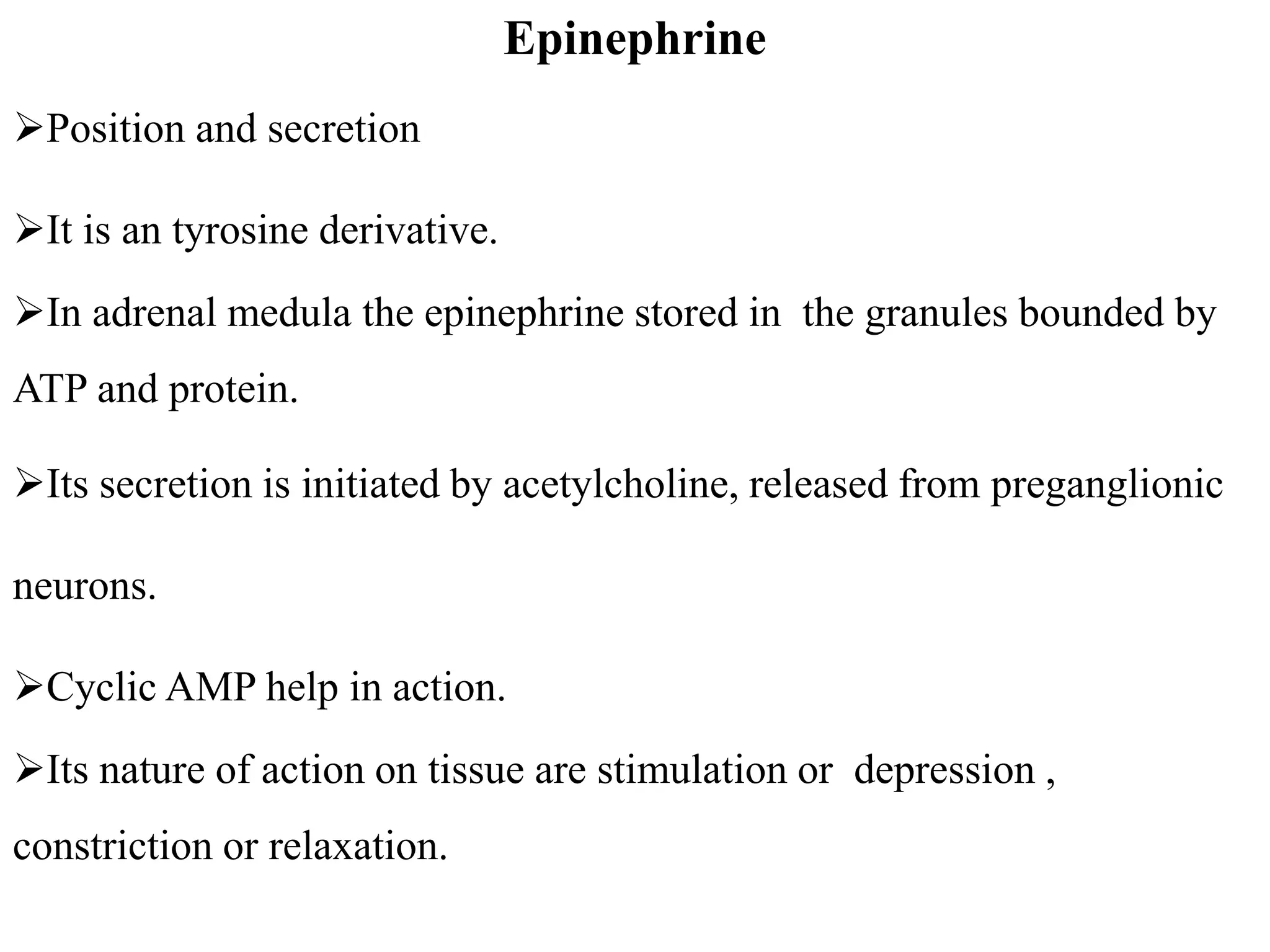 Epinephrine
Position and secretion
It is an tyrosine derivative.
In adrenal medula the epinephrine stored in the granules bounded by
ATP and protein.
Its secretion is initiated by acetylcholine, released from preganglionic
neurons.
Cyclic AMP help in action.
Its nature of action on tissue are stimulation or depression ,
constriction or relaxation.
 