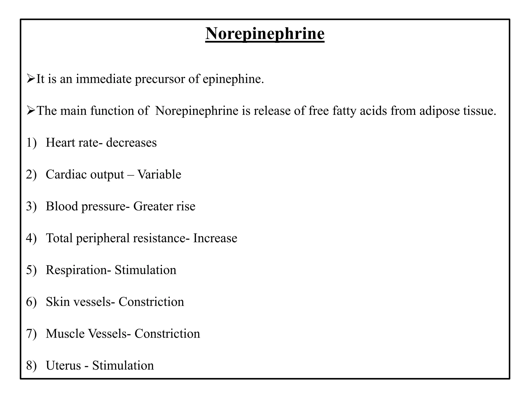 Norepinephrine
It is an immediate precursor of epinephine.
The main function of Norepinephrine is release of free fatty acids from adipose tissue.
1) Heart rate- decreases
2) Cardiac output – Variable
3) Blood pressure- Greater rise
4) Total peripheral resistance- Increase
5) Respiration- Stimulation
6) Skin vessels- Constriction
7) Muscle Vessels- Constriction
8) Uterus - Stimulation
 