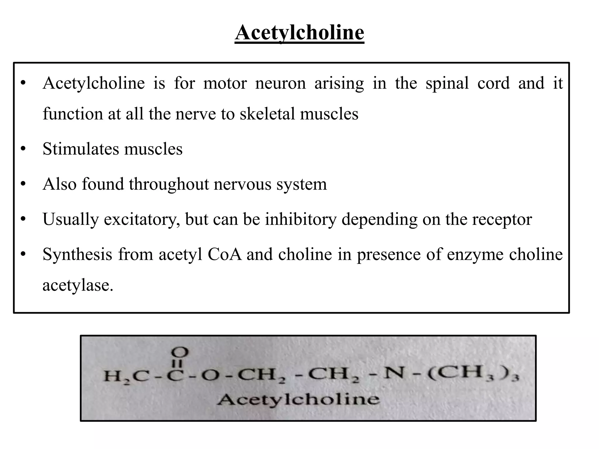 Acetylcholine
• Acetylcholine is for motor neuron arising in the spinal cord and it
function at all the nerve to skeletal muscles
• Stimulates muscles
• Also found throughout nervous system
• Usually excitatory, but can be inhibitory depending on the receptor
• Synthesis from acetyl CoA and choline in presence of enzyme choline
acetylase.
 