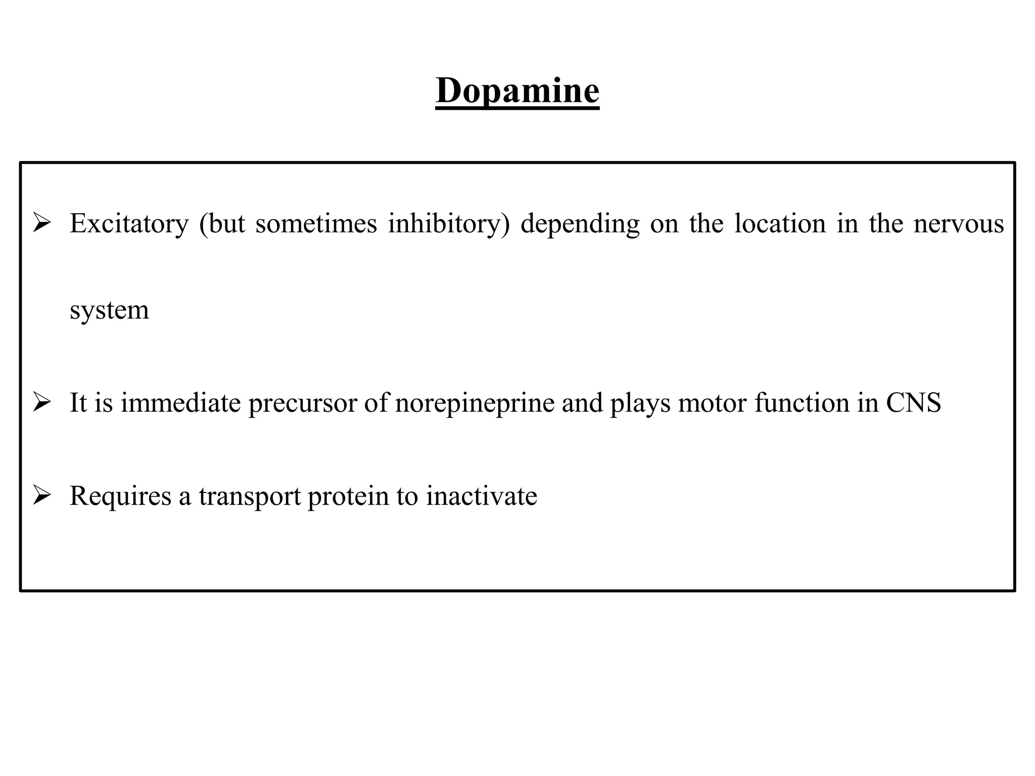 Dopamine
 Excitatory (but sometimes inhibitory) depending on the location in the nervous
system
 It is immediate precursor of norepineprine and plays motor function in CNS
 Requires a transport protein to inactivate
 