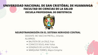 UNIVERSIDAD NACIONAL DE SAN CRISTÓBAL DE HUAMANGA
FACULTAD DE CIENCIAS DE LA SALUD
ESCUELA PROFESIONAL DE OBSTETRICIA
NEUROTRANSMISIÓN EN EL SISTEMA NERVIOSO CENTRAL
BAUTISTA DE LA CRUZ, Fran
CCANCCO SOLIS, Arlet Yulisa
GONZALES DE LA CRUZ, Fiorella
MARQUINA TORRES, Mayra Corayma
DOCENTE: MC NACCHA PRETELL, Orlando
ALUMNOS:
 
