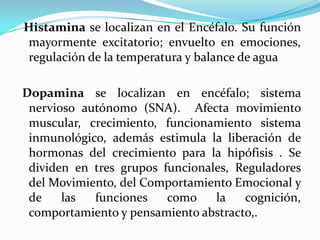 Histamina se localizan en el Encéfalo. Su función
mayormente excitatorio; envuelto en emociones,
regulación de la temperatura y balance de agua

Dopamina se localizan en encéfalo; sistema
 nervioso autónomo (SNA). Afecta movimiento
 muscular, crecimiento, funcionamiento sistema
 inmunológico, además estimula la liberación de
 hormonas del crecimiento para la hipófisis . Se
 dividen en tres grupos funcionales, Reguladores
 del Movimiento, del Comportamiento Emocional y
 de    las  funciones    como    la   cognición,
 comportamiento y pensamiento abstracto,.
 